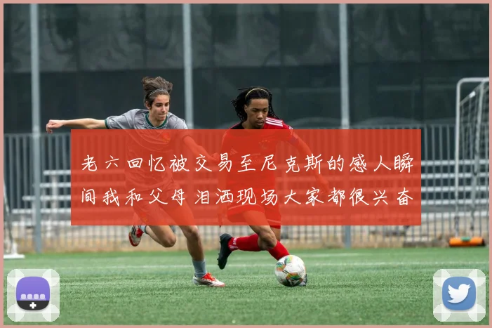 老六回忆被交易至尼克斯的感人瞬间我和父母泪洒现场大家都很兴奋
