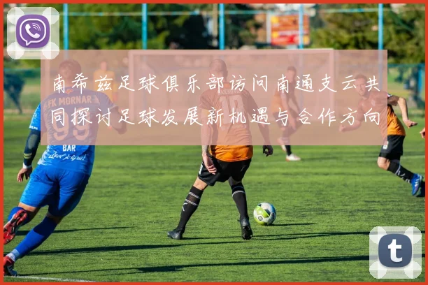 南希兹足球俱乐部访问南通支云共同探讨足球发展新机遇与合作方向