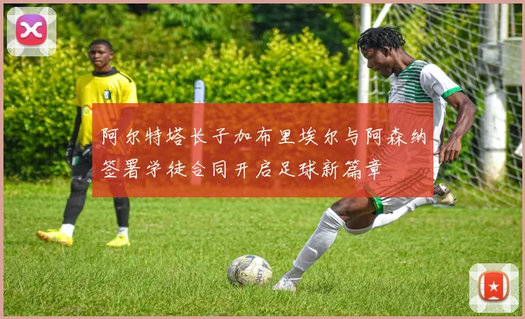 阿尔特塔长子加布里埃尔与阿森纳签署学徒合同开启足球新篇章