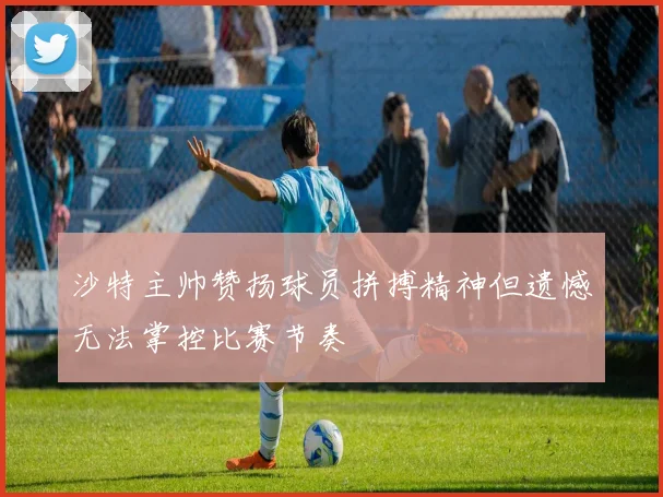 沙特主帅赞扬球员拼搏精神但遗憾无法掌控比赛节奏