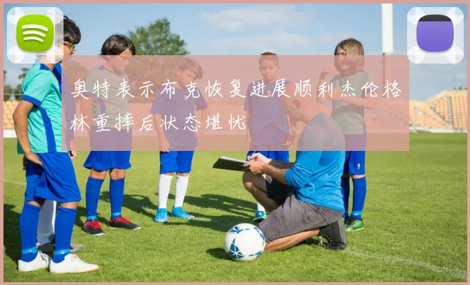 奥特表示布克恢复进展顺利杰伦格林重摔后状态堪忧