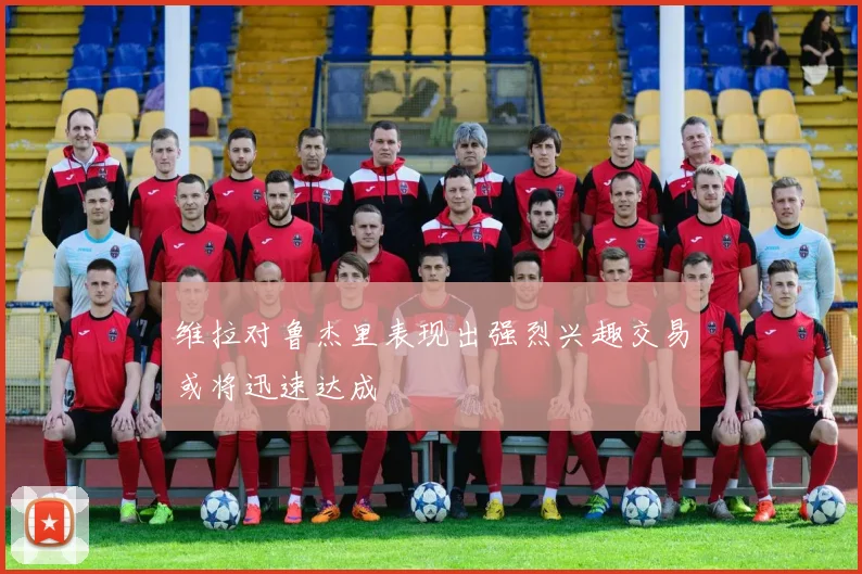 维拉对鲁杰里表现出强烈兴趣交易或将迅速达成