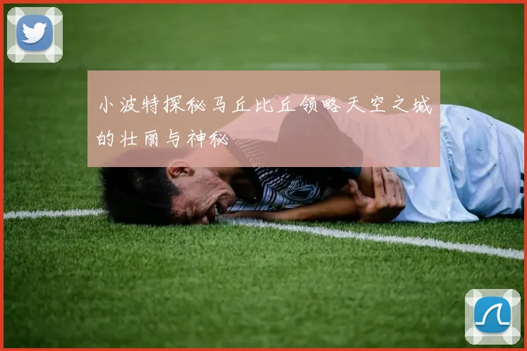小波特探秘马丘比丘领略天空之城的壮丽与神秘