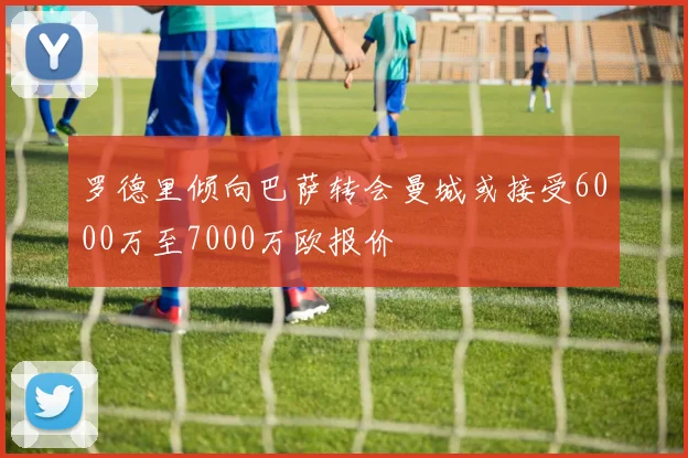 罗德里倾向巴萨转会曼城或接受6000万至7000万欧报价