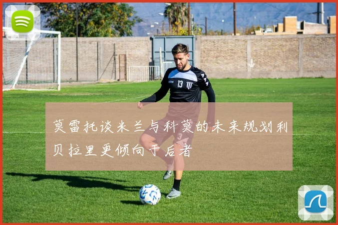 莫雷托谈米兰与科莫的未来规划利贝拉里更倾向于后者