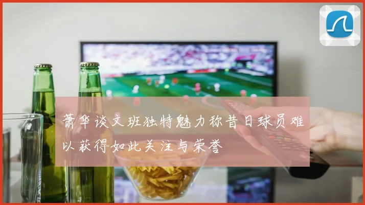 萧华谈文班独特魅力称昔日球员难以获得如此关注与荣誉