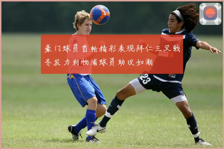 豪门球员首轮精彩表现拜仁三叉戟齐发力利物浦球员助攻如潮