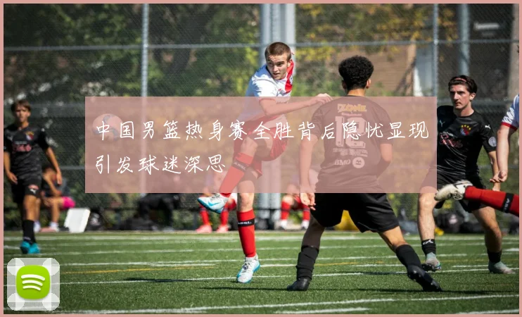 中国男篮热身赛全胜背后隐忧显现引发球迷深思