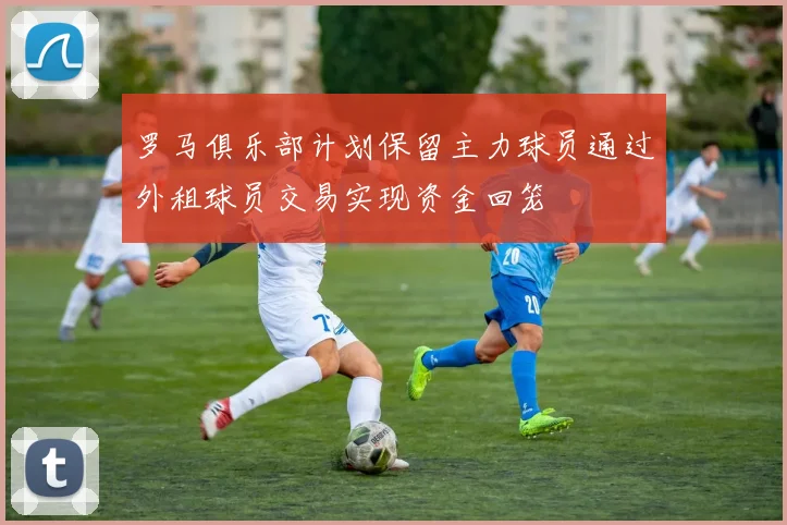 罗马俱乐部计划保留主力球员通过外租球员交易实现资金回笼