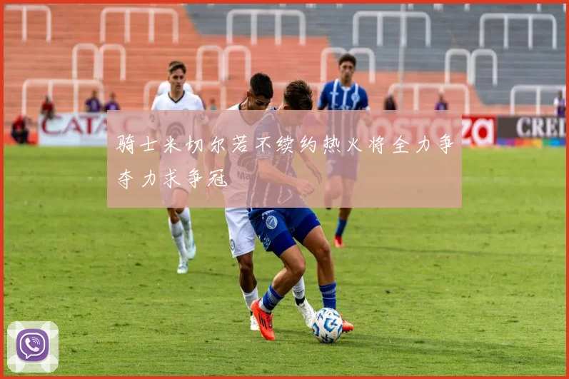 骑士米切尔若不续约热火将全力争夺力求争冠