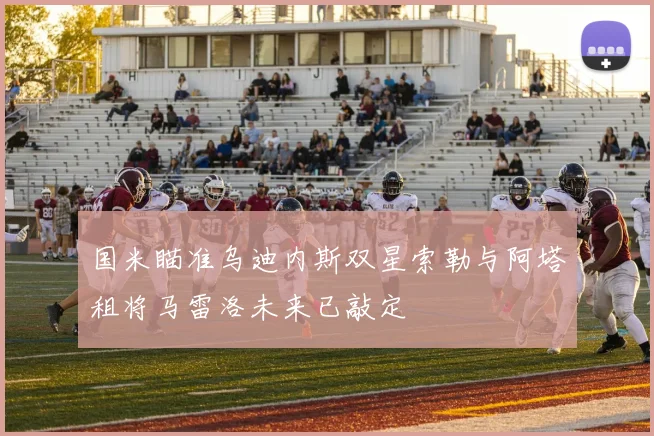 国米瞄准乌迪内斯双星索勒与阿塔租将马雷洛未来已敲定