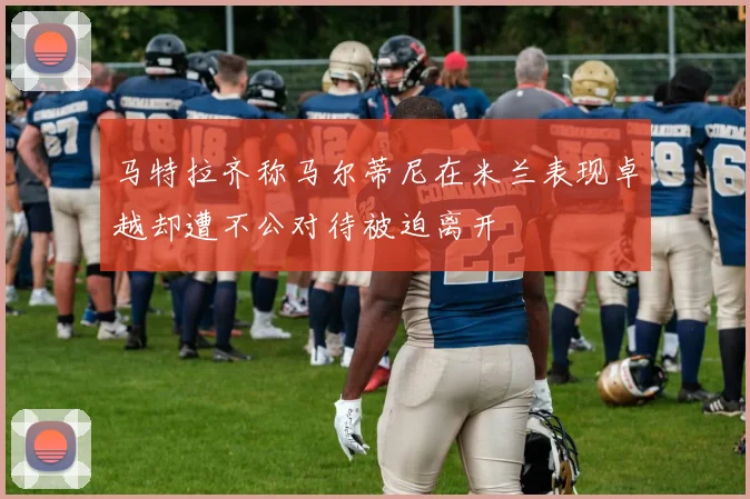 马特拉齐称马尔蒂尼在米兰表现卓越却遭不公对待被迫离开