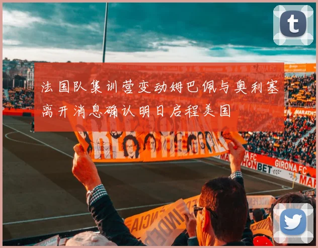 法国队集训营变动姆巴佩与奥利塞离开消息确认明日启程美国