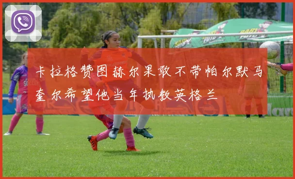卡拉格赞图赫尔果敢不带帕尔默马奎尔希望他当年执教英格兰