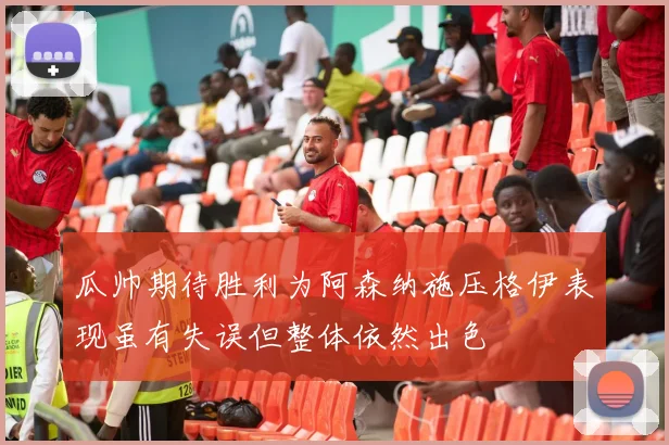 瓜帅期待胜利为阿森纳施压格伊表现虽有失误但整体依然出色