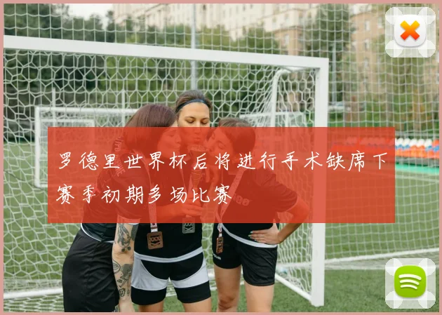 罗德里世界杯后将进行手术缺席下赛季初期多场比赛