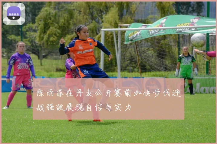 陈雨菲在丹麦公开赛前加快步伐迎战强敌展现自信与实力