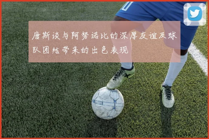 唐斯谈与阿努诺比的深厚友谊及球队团结带来的出色表现