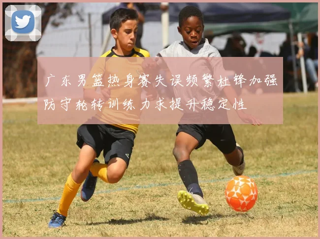 广东男篮热身赛失误频繁杜锋加强防守轮转训练力求提升稳定性