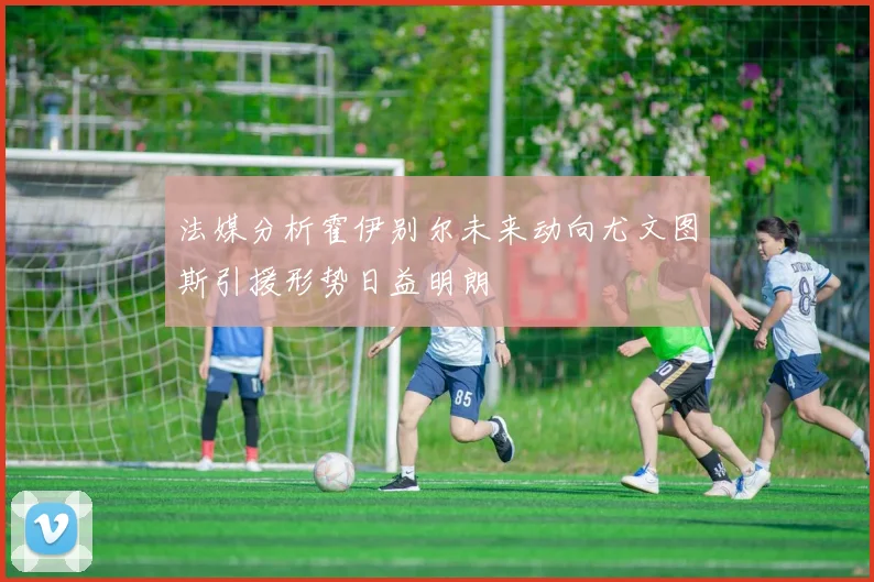 法媒分析霍伊别尔未来动向尤文图斯引援形势日益明朗